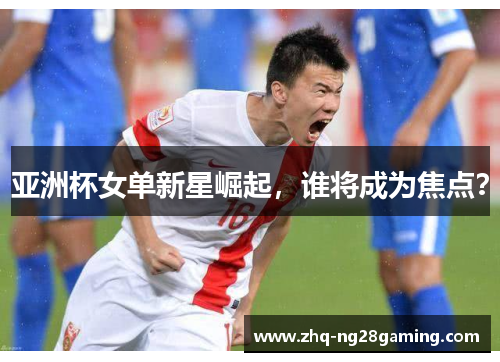 亚洲杯女单新星崛起，谁将成为焦点？