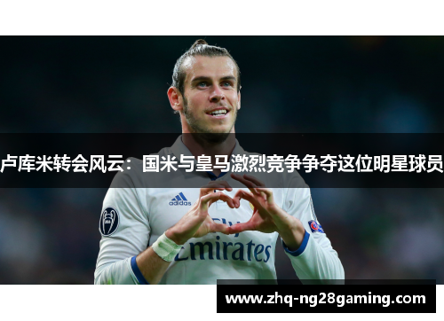 卢库米转会风云：国米与皇马激烈竞争争夺这位明星球员