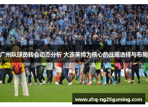 广州队球员转会动态分析 大连英博为核心的战略选择与布局
