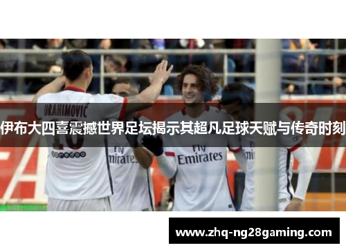 伊布大四喜震撼世界足坛揭示其超凡足球天赋与传奇时刻