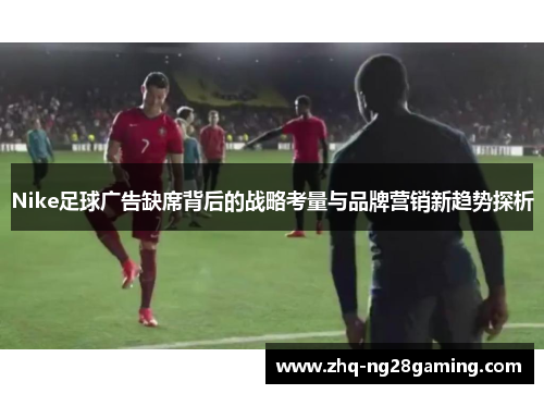 Nike足球广告缺席背后的战略考量与品牌营销新趋势探析