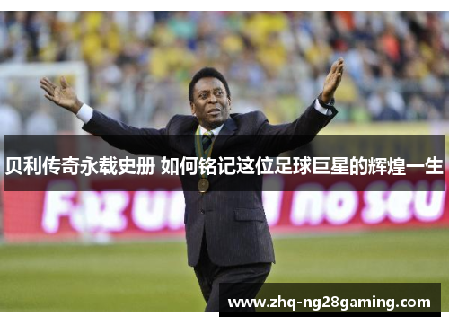 贝利传奇永载史册 如何铭记这位足球巨星的辉煌一生 贝利传奇永载史册 如何铭记这位足球巨星的辉煌一生