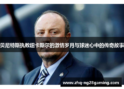 贝尼特斯执教纽卡斯尔的激情岁月与球迷心中的传奇故事 贝尼特斯执教纽卡斯尔的激情岁月与球迷心中的传奇故事