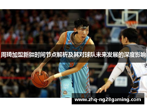 周琦加盟新疆时间节点解析及其对球队未来发展的深度影响 周琦加盟新疆时间节点解析及其对球队未来发展的深度影响