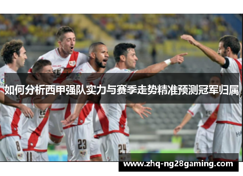 如何分析西甲强队实力与赛季走势精准预测冠军归属