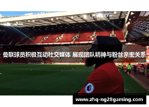 曼联球员积极互动社交媒体 展现团队精神与粉丝亲密关系