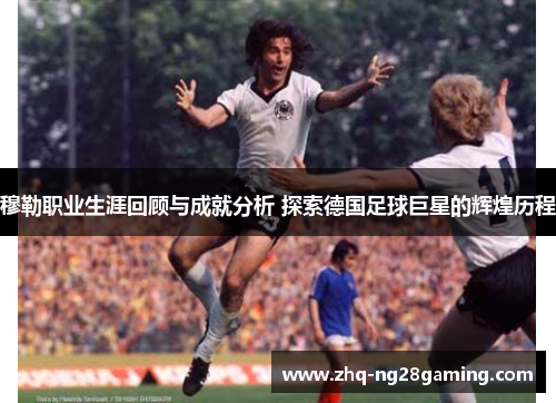 穆勒职业生涯回顾与成就分析 探索德国足球巨星的辉煌历程