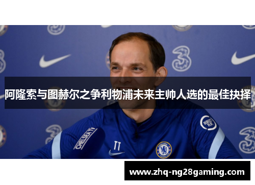 阿隆索与图赫尔之争利物浦未来主帅人选的最佳抉择 阿隆索与图赫尔之争利物浦未来主帅人选的最佳抉择